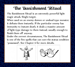 The Banishment Ritual is an extremely powerful light magic attack. Single-target. When used on an enemy demon or undead type monster, it defeats them instantly. If the particular enemy has immunity to instant-death, it deal a massive amount of light-type damage to them instead, usually enough to finish them off anyway. Under the correct circumstances, The Banishment Ritual is on of the few spells that can cure the status condition "possessed". See Chapter 11 for more details.
