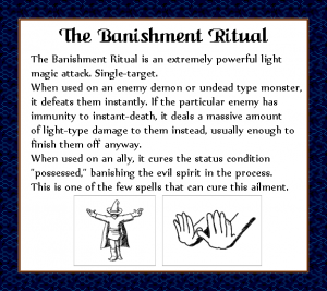 The Banishment Ritual is an extremely powerful light magic attack. Single target. When used on an enemy demon or undead type monster, it defeats them instantly. If the particular enemy has immunity to instant-death, it deals a massive amount of light-type damage to them instead, usually enough to finish them off anyway. When used on an ally, it cures the status condition "possessed," banishing the evil spirit in the process. This is one of the few spells that can cure this ailment.