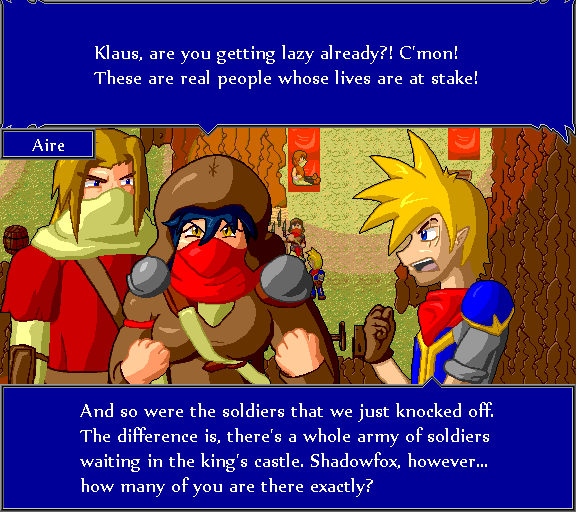 Klaus, aare you getting lazy already?! C'mon! These are real people whose lives are at stake! And so were the soldiers that we just knocked off. The difference is, there's a whole army of soldiers waiting in the king's castle. Shadowfox, however... how many of you are there exactly?