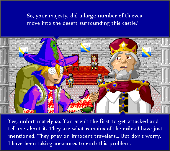 So, your majesty, did a large number of thieves move into the desert surrounding this castle? Yes, unfortunately so. You aren't the first to get attacked and tell me about it. They are what remains of the exiles I have just mentioned. They prey on innocent travelers... But don't worry, I have been taking measures to curb this problem.