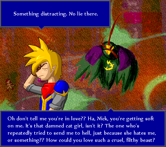Something distracting. No lie there. Oh don't tell me you're in love?? Ha, Nick, you're getting soft on me. It's that damned cat girl, isn't it? The one who's repeatedly tried to send me to hell, just because she hates me, or something?? How could you love such a cruel, filthy beast?