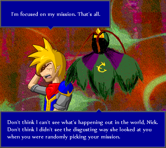 I'm focused on my mission. That's all. Don't think I can't see what's happening out in the world, Nick. Don't think I didn't see the disgusting way she looked at you when you were randomly picking your mission.