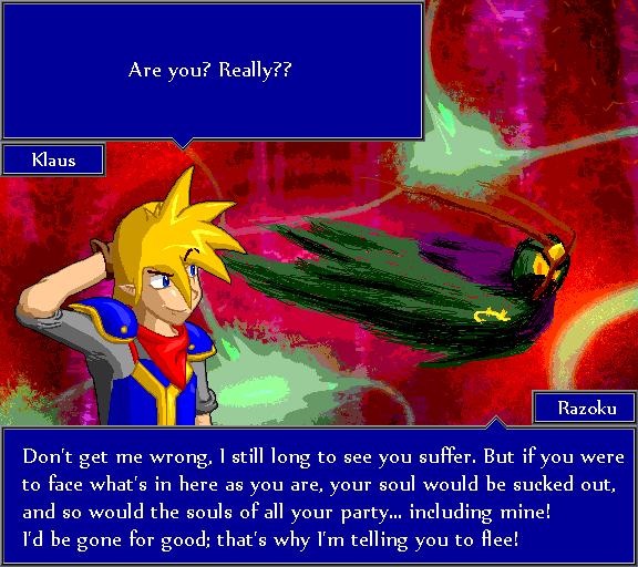 Are you? Really?? Don't get me wrong, I still long to see you suffer. But if you were to face what's in here as you are, your soul would be sucked out, and so would the souls of all your party... including mine! I'd be gone for good; that's why I'm telling you to flee!